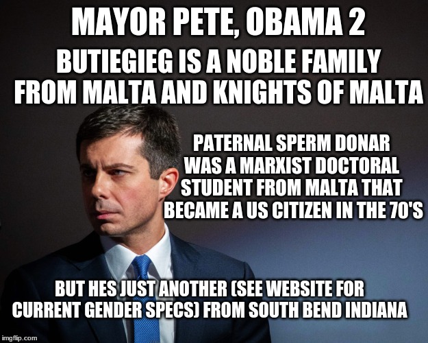 another obama like agent of doom in disquise | MAYOR PETE, OBAMA 2; BUTIEGIEG IS A NOBLE FAMILY FROM MALTA AND KNIGHTS OF MALTA; PATERNAL SPERM DONAR 
WAS A MARXIST DOCTORAL 
STUDENT FROM MALTA THAT 
BECAME A US CITIZEN IN THE 70'S; BUT HES JUST ANOTHER (SEE WEBSITE FOR CURRENT GENDER SPECS) FROM SOUTH BEND INDIANA | image tagged in mayor pete,secret background,marxist,malta | made w/ Imgflip meme maker
