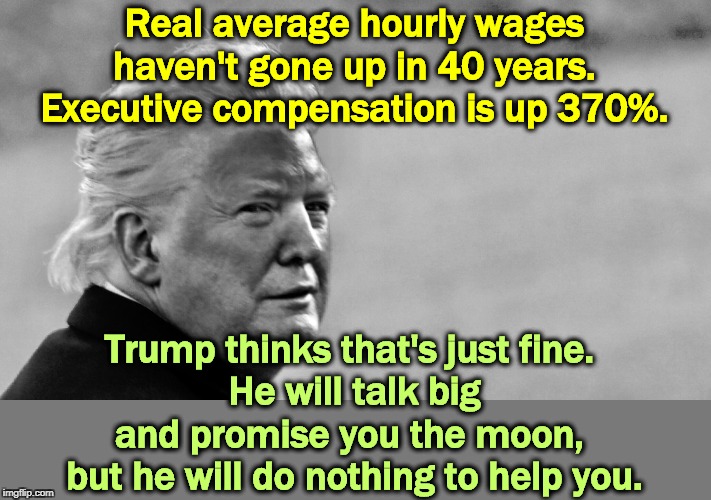 Promises made. Promises forgotten in five minutes. | Real average hourly wages haven't gone up in 40 years. Executive compensation is up 370%. Trump thinks that's just fine. 
He will talk big and promise you the moon, 
but he will do nothing to help you. | image tagged in trump tan in bw,wages,trump,rich,wealthy | made w/ Imgflip meme maker