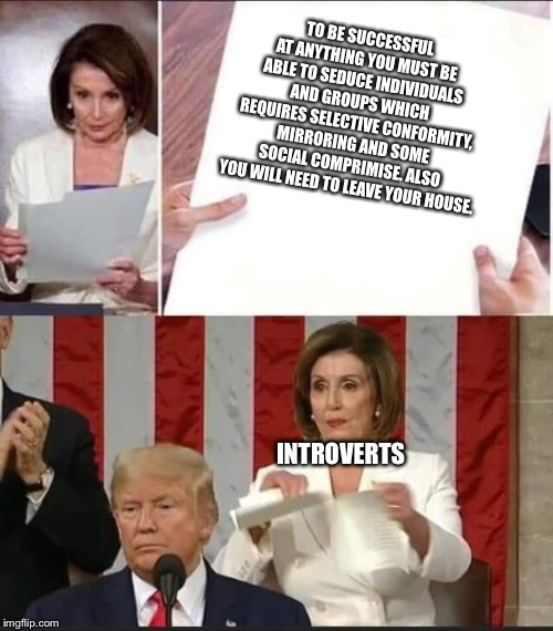 Nancy Pelosi tears speech | TO BE SUCCESSFUL AT ANYTHING YOU MUST BE ABLE TO SEDUCE INDIVIDUALS AND GROUPS WHICH REQUIRES SELECTIVE CONFORMITY, MIRRORING AND SOME SOCIAL COMPRIMISE. ALSO YOU WILL NEED TO LEAVE YOUR HOUSE. INTROVERTS | image tagged in nancy pelosi tears speech | made w/ Imgflip meme maker