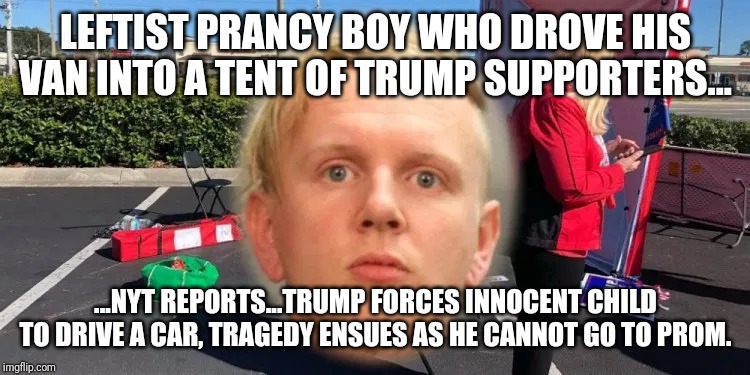 Because the MSM will so report this domestic terrorist attack is due to puberty | LEFTIST PRANCY BOY WHO DROVE HIS VAN INTO A TENT OF TRUMP SUPPORTERS... ...NYT REPORTS...TRUMP FORCES INNOCENT CHILD TO DRIVE A CAR, TRAGEDY ENSUES AS HE CANNOT GO TO PROM. | image tagged in msm lies,special kind of stupid,snowflakes,trump derangement syndrome,maga,democrats | made w/ Imgflip meme maker