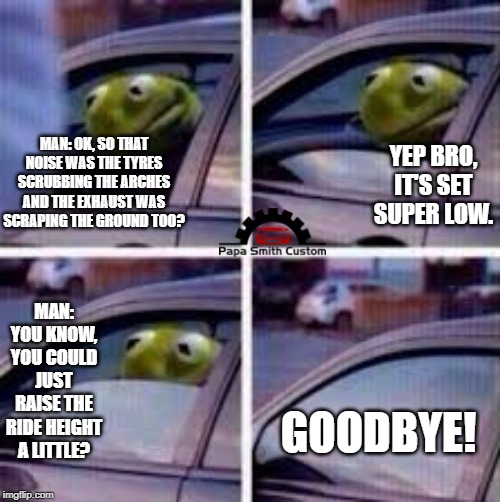 Dropped on it's arse. | YEP BRO, IT'S SET SUPER LOW. MAN: OK, SO THAT NOISE WAS THE TYRES SCRUBBING THE ARCHES AND THE EXHAUST WAS SCRAPING THE GROUND TOO? MAN: YOU KNOW, YOU COULD JUST RAISE THE RIDE HEIGHT A LITTLE? GOODBYE! | image tagged in kermit window,low,suspension,mods,cars,car meme | made w/ Imgflip meme maker