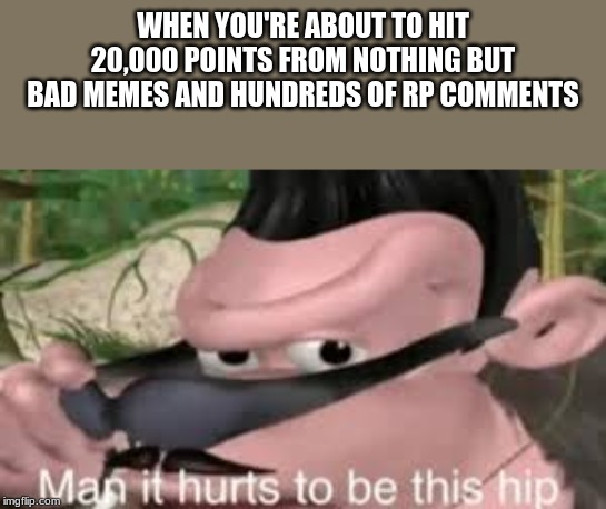 bout to hit 20,000. no, im not begging for upvotes, im just hype and felt like i deserved to tell the world. | WHEN YOU'RE ABOUT TO HIT 20,000 POINTS FROM NOTHING BUT BAD MEMES AND HUNDREDS OF RP COMMENTS | image tagged in man it hurts to be this hip | made w/ Imgflip meme maker