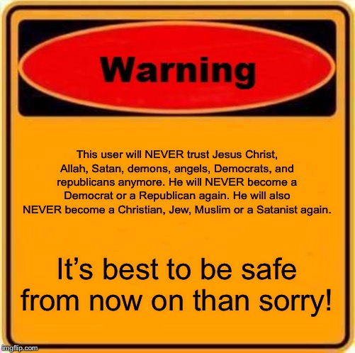 I have had a bad life so far and I wanna fix it up as best I can. Hope you guys can understand that. | This user will NEVER trust Jesus Christ, Allah, Satan, demons, angels, Democrats, and republicans anymore. He will NEVER become a Democrat or a Republican again. He will also NEVER become a Christian, Jew, Muslim or a Satanist again. It’s best to be safe from now on than sorry! | image tagged in memes,warning sign | made w/ Imgflip meme maker