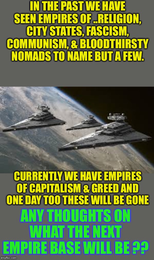 Evil ?Empire | IN THE PAST WE HAVE SEEN EMPIRES OF ..RELIGION, CITY STATES, FASCISM, COMMUNISM, & BLOODTHIRSTY NOMADS TO NAME BUT A FEW. CURRENTLY WE HAVE EMPIRES OF CAPITALISM & GREED AND ONE DAY TOO THESE WILL BE GONE; ANY THOUGHTS ON WHAT THE NEXT EMPIRE BASE WILL BE ?? | image tagged in empire star destroyers,empires,what do we want,what will we get | made w/ Imgflip meme maker