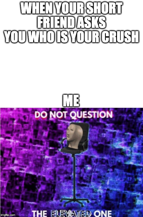 WHEN YOUR SHORT FRIEND ASKS YOU WHO IS YOUR CRUSH; ME | image tagged in blank white template,do not question the elevated one | made w/ Imgflip meme maker