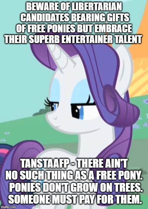 My Little Pony Rarity Sarcastic | BEWARE OF LIBERTARIAN  CANDIDATES BEARING GIFTS OF FREE PONIES BUT EMBRACE THEIR SUPERB ENTERTAINER TALENT; TANSTAAFP - THERE AIN'T NO SUCH THING AS A FREE PONY.    PONIES DON'T GROW ON TREES. 
 SOMEONE MUST PAY FOR THEM. | image tagged in my little pony rarity sarcastic | made w/ Imgflip meme maker