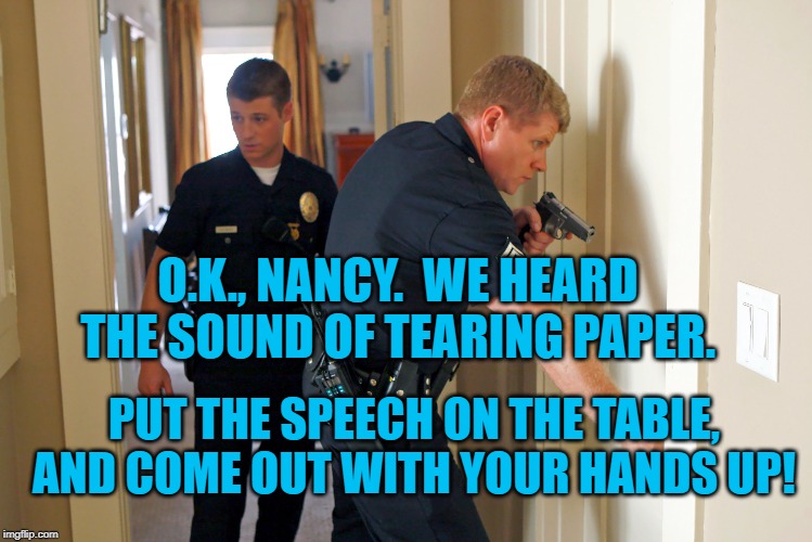 Nancy's Felony | O.K., NANCY.  WE HEARD THE SOUND OF TEARING PAPER. PUT THE SPEECH ON THE TABLE, AND COME OUT WITH YOUR HANDS UP! | image tagged in politics | made w/ Imgflip meme maker
