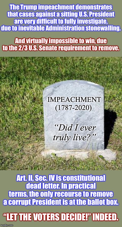 R.I.P. Impeachment. | The Trump impeachment demonstrates that cases against a sitting U.S. President are very difficult to fully investigate, due to inevitable Administration stonewalling. And virtually impossible to win, due to the 2/3 U.S. Senate requirement to remove. IMPEACHMENT (1787-2020); “Did I ever truly live?”; Art. II, Sec. IV is constitutional dead letter. In practical terms, the only recourse to remove a corrupt President is at the ballot box. “LET THE VOTERS DECIDE!” INDEED. | image tagged in blank tombstone,impeach trump,impeachment,the constitution,trump impeachment,presidents | made w/ Imgflip meme maker