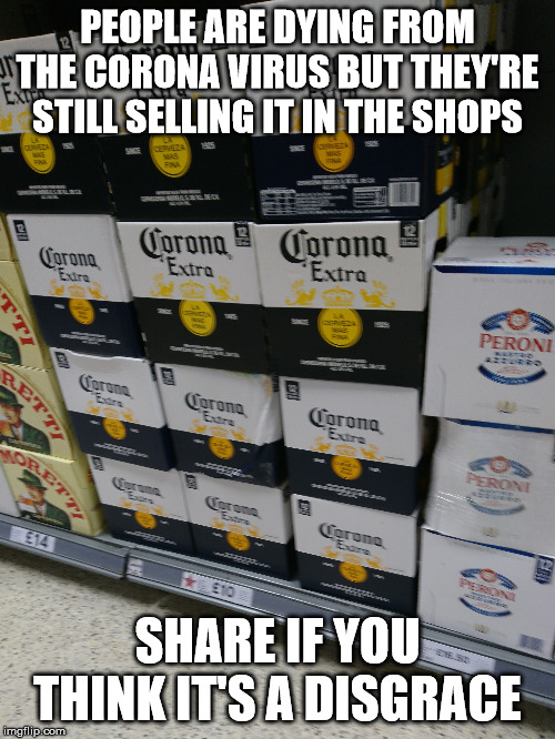 Still selling Corona | PEOPLE ARE DYING FROM THE CORONA VIRUS BUT THEY'RE STILL SELLING IT IN THE SHOPS; SHARE IF YOU THINK IT'S A DISGRACE | image tagged in corona virus | made w/ Imgflip meme maker