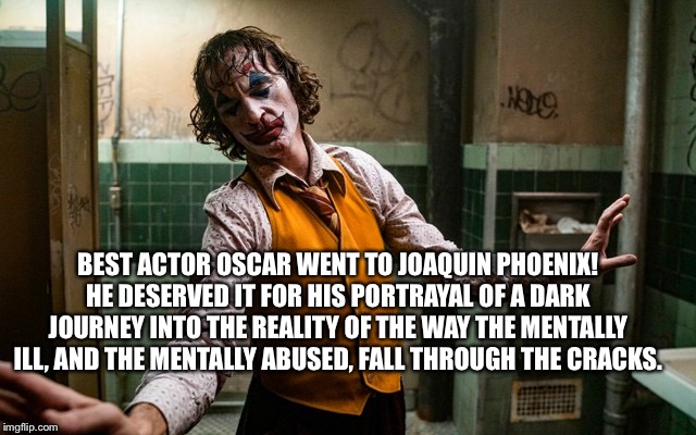 Joaquin Phoenix | BEST ACTOR OSCAR WENT TO JOAQUIN PHOENIX! HE DESERVED IT FOR HIS PORTRAYAL OF A DARK JOURNEY INTO THE REALITY OF THE WAY THE MENTALLY ILL, AND THE MENTALLY ABUSED, FALL THROUGH THE CRACKS. | image tagged in joaquin phoenix best actor,joker best actor,mental health awareness,joaquin phoenix | made w/ Imgflip meme maker