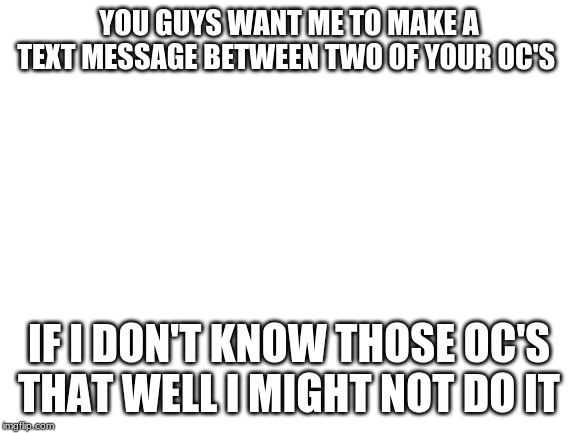 or your oc and someone else's
(also give me a topic if ya want) | YOU GUYS WANT ME TO MAKE A TEXT MESSAGE BETWEEN TWO OF YOUR OC'S; IF I DON'T KNOW THOSE OC'S THAT WELL I MIGHT NOT DO IT | image tagged in blank white template | made w/ Imgflip meme maker