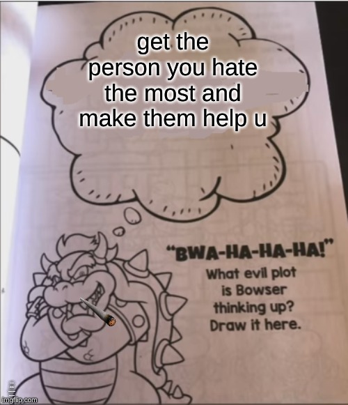 bowser evil plot | get the person you hate the most and make them help u; IF THEY DO NOT HELP U THEN KILL THEM | image tagged in bowser evil plot | made w/ Imgflip meme maker
