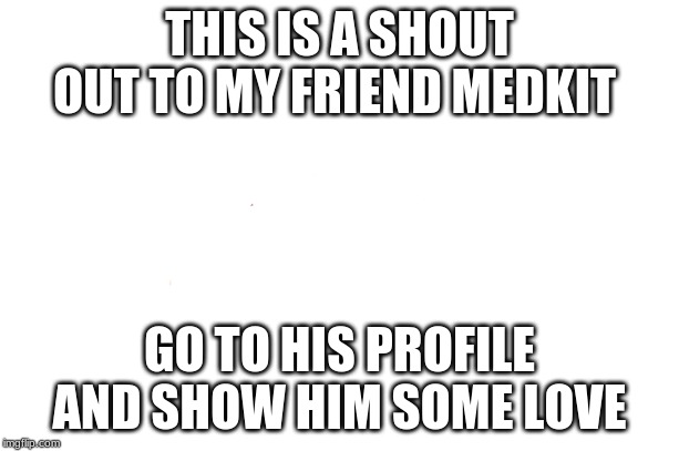 this is to my friend | THIS IS A SHOUT OUT TO MY FRIEND MEDKIT; GO TO HIS PROFILE AND SHOW HIM SOME LOVE | image tagged in shout out | made w/ Imgflip meme maker