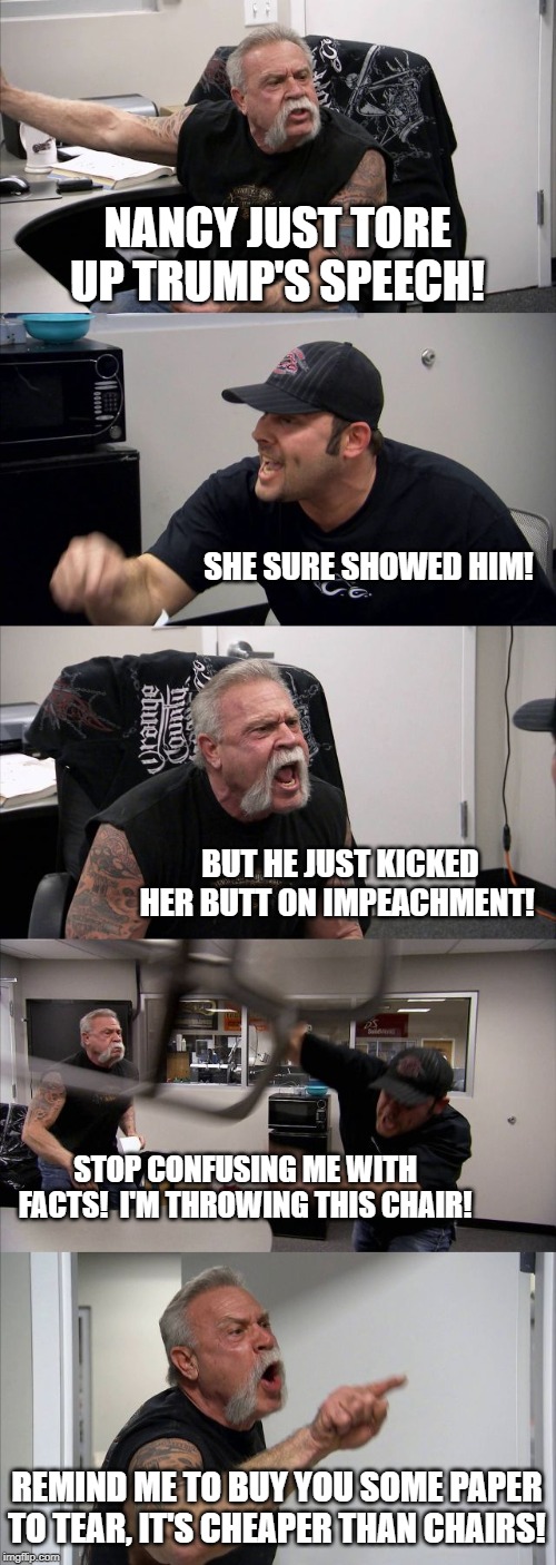 American Chopper Argument | NANCY JUST TORE UP TRUMP'S SPEECH! SHE SURE SHOWED HIM! BUT HE JUST KICKED HER BUTT ON IMPEACHMENT! STOP CONFUSING ME WITH FACTS!  I'M THROWING THIS CHAIR! REMIND ME TO BUY YOU SOME PAPER TO TEAR, IT'S CHEAPER THAN CHAIRS! | image tagged in memes,american chopper argument | made w/ Imgflip meme maker