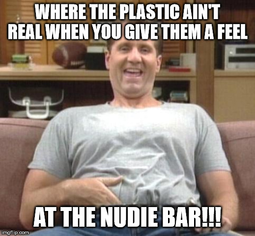 At the nudie bar | WHERE THE PLASTIC AIN'T REAL WHEN YOU GIVE THEM A FEEL; AT THE NUDIE BAR!!! | image tagged in al bundy | made w/ Imgflip meme maker