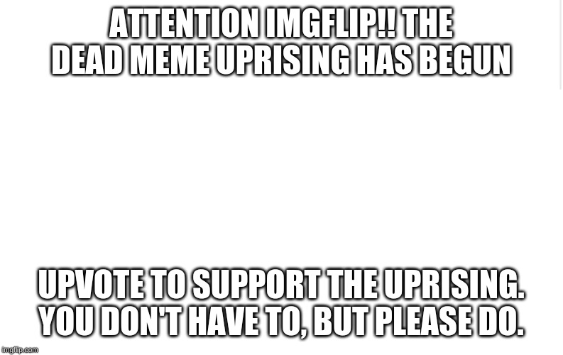 Blank meme template | ATTENTION IMGFLIP!! THE DEAD MEME UPRISING HAS BEGUN; UPVOTE TO SUPPORT THE UPRISING. YOU DON'T HAVE TO, BUT PLEASE DO. | image tagged in blank meme template | made w/ Imgflip meme maker