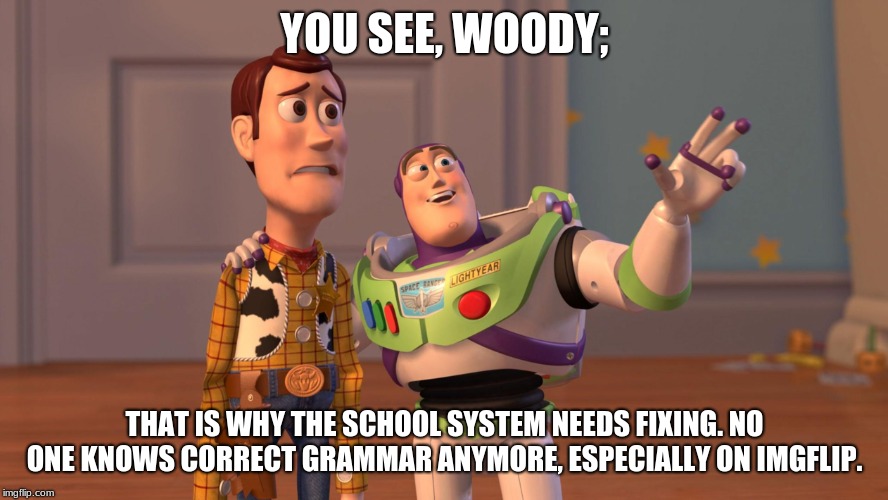 Woody and Buzz Lightyear Everywhere Widescreen | YOU SEE, WOODY;; THAT IS WHY THE SCHOOL SYSTEM NEEDS FIXING. NO ONE KNOWS CORRECT GRAMMAR ANYMORE, ESPECIALLY ON IMGFLIP. | image tagged in woody and buzz lightyear everywhere widescreen | made w/ Imgflip meme maker