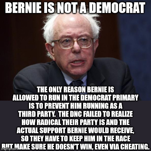 He thinks he'll get a fair shake, but these people are for killing babies and old people. What do they care? | BERNIE IS NOT A DEMOCRAT; THE ONLY REASON BERNIE IS ALLOWED TO RUN IN THE DEMOCRAT PRIMARY IS TO PREVENT HIM RUNNING AS A THIRD PARTY.  THE DNC FAILED TO REALIZE HOW RADICAL THEIR PARTY IS AND THE ACTUAL SUPPORT BERNIE WOULD RECEIVE, SO THEY HAVE TO KEEP HIM IN THE RACE BUT MAKE SURE HE DOESN'T WIN, EVEN VIA CHEATING. | image tagged in bernie sanders,election 2020,dnc | made w/ Imgflip meme maker