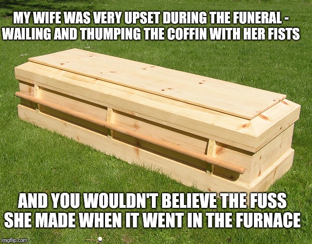 A Funeral Story | MY WIFE WAS VERY UPSET DURING THE FUNERAL -
WAILING AND THUMPING THE COFFIN WITH HER FISTS; AND YOU WOULDN'T BELIEVE THE FUSS SHE MADE WHEN IT WENT IN THE FURNACE | image tagged in funeral,wife,funny,twisted | made w/ Imgflip meme maker
