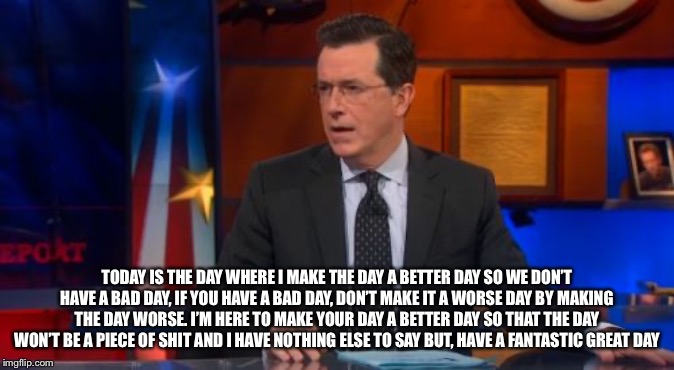 Speechless Colbert Face | TODAY IS THE DAY WHERE I MAKE THE DAY A BETTER DAY SO WE DON’T HAVE A BAD DAY, IF YOU HAVE A BAD DAY, DON’T MAKE IT A WORSE DAY BY MAKING THE DAY WORSE. I’M HERE TO MAKE YOUR DAY A BETTER DAY SO THAT THE DAY WON’T BE A PIECE OF SHIT AND I HAVE NOTHING ELSE TO SAY BUT, HAVE A FANTASTIC GREAT DAY | image tagged in memes,speechless colbert face | made w/ Imgflip meme maker
