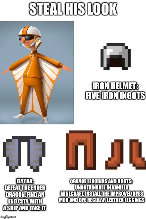 STEAL HIS LOOK IRON HELMET:
FIVE IRON INGOTS ELYTRA:
DEFEAT THE ENDER DRAGON, FIND AN END CITY WITH A SHIP AND TAKE IT ORANGE LEGGINGS AND B | image tagged in blank white template | made w/ Imgflip meme maker