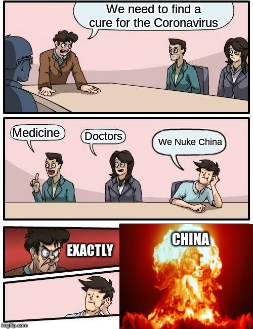Boardroom Meeting Suggestion Meme | We need to find a cure for the Coronavirus; Medicine; Doctors; We Nuke China; CHINA; EXACTLY | image tagged in memes,boardroom meeting suggestion | made w/ Imgflip meme maker