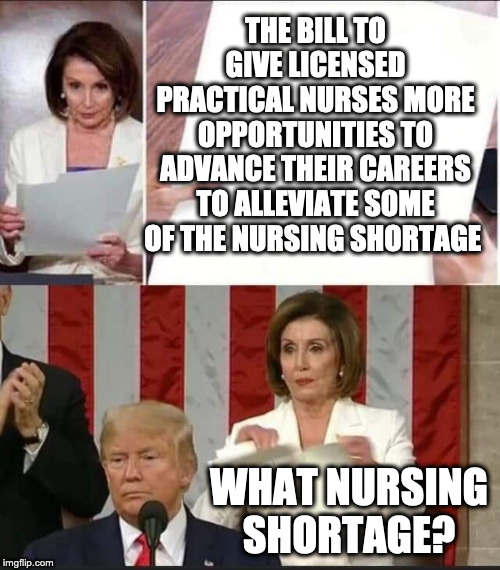Nancy Pelosi tears speech | THE BILL TO GIVE LICENSED PRACTICAL NURSES MORE OPPORTUNITIES TO ADVANCE THEIR CAREERS TO ALLEVIATE SOME OF THE NURSING SHORTAGE; WHAT NURSING SHORTAGE? | image tagged in nancy pelosi tears speech | made w/ Imgflip meme maker