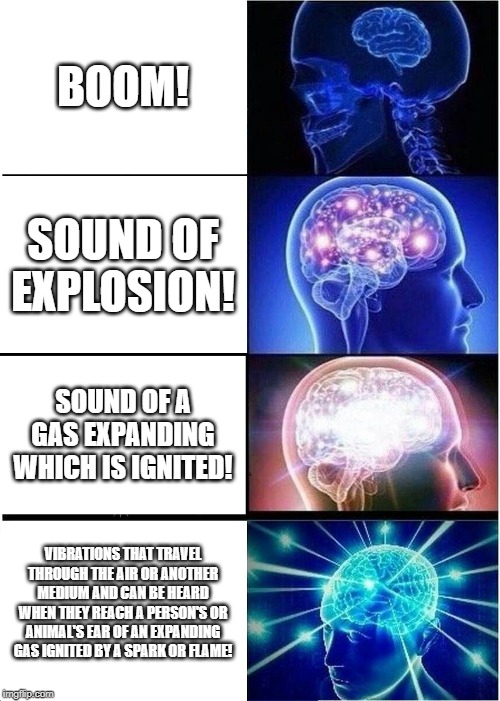 Expanding Brain | BOOM! SOUND OF EXPLOSION! SOUND OF A GAS EXPANDING WHICH IS IGNITED! VIBRATIONS THAT TRAVEL THROUGH THE AIR OR ANOTHER MEDIUM AND CAN BE HEARD WHEN THEY REACH A PERSON'S OR ANIMAL'S EAR OF AN EXPANDING GAS IGNITED BY A SPARK OR FLAME! | image tagged in memes,expanding brain | made w/ Imgflip meme maker