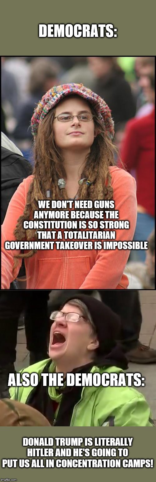 So which is it?  Gotta choose | DEMOCRATS:; WE DON'T NEED GUNS ANYMORE BECAUSE THE CONSTITUTION IS SO STRONG THAT A TOTALITARIAN GOVERNMENT TAKEOVER IS IMPOSSIBLE; ALSO THE DEMOCRATS:; DONALD TRUMP IS LITERALLY HITLER AND HE'S GOING TO PUT US ALL IN CONCENTRATION CAMPS! | image tagged in college liberal because i couldn't get it from the popular memes,crying liberal,gun control,hitler,trump | made w/ Imgflip meme maker