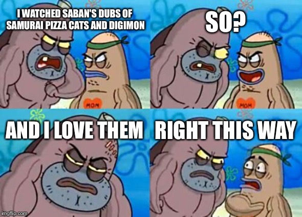 That's why Saban did a amazing job on dubbing Samurai pizza cats and Digimon! | SO? I WATCHED SABAN'S DUBS OF  SAMURAI PIZZA CATS AND DIGIMON; AND I LOVE THEM; RIGHT THIS WAY | image tagged in memes,how tough are you | made w/ Imgflip meme maker