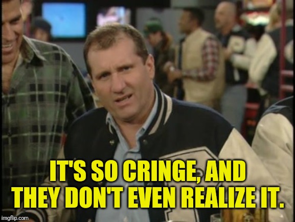 The Most Interesting Man In The World Al Bundy | IT'S SO CRINGE, AND THEY DON'T EVEN REALIZE IT. | image tagged in the most interesting man in the world al bundy | made w/ Imgflip meme maker