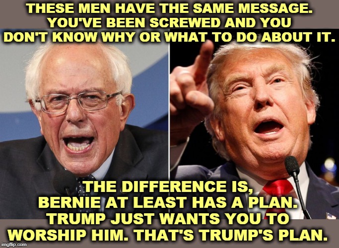 They're the same guy. They both want to blow stuff up. Bernie wants to build a better society. Trump wants you to kiss his *ss. | THESE MEN HAVE THE SAME MESSAGE. YOU'VE BEEN SCREWED AND YOU DON'T KNOW WHY OR WHAT TO DO ABOUT IT. THE DIFFERENCE IS, BERNIE AT LEAST HAS A PLAN. TRUMP JUST WANTS YOU TO WORSHIP HIM. THAT'S TRUMP'S PLAN. | image tagged in trump,bernie sanders,country,society,demolition,screwed up | made w/ Imgflip meme maker