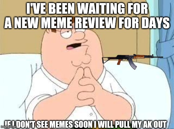 peter griffin go on | I'VE BEEN WAITING FOR A NEW MEME REVIEW FOR DAYS; IF I DON'T SEE MEMES SOON I WILL PULL MY AK OUT | image tagged in peter griffin go on | made w/ Imgflip meme maker