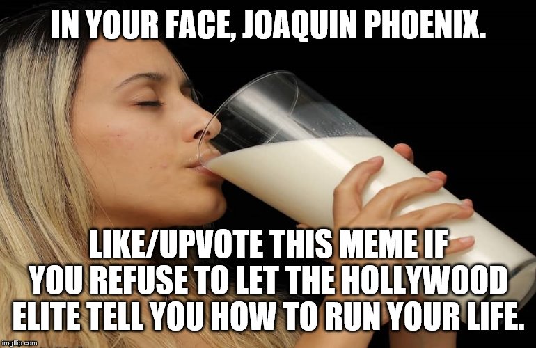 Someone tell Joaqun, "Milk, it does a body good" | IN YOUR FACE, JOAQUIN PHOENIX. LIKE/UPVOTE THIS MEME IF YOU REFUSE TO LET THE HOLLYWOOD ELITE TELL YOU HOW TO RUN YOUR LIFE. | image tagged in milk,joaquin phoenix | made w/ Imgflip meme maker