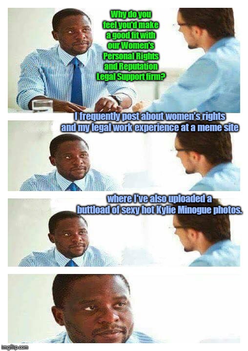 Interview in the real world | Why do you feel you'd make a good fit with our Women's Personal Rights and Reputation Legal Support firm? I frequently post about women's rights and my legal work experience at a meme site; where I've also uploaded a buttload of sexy hot Kylie Minogue photos. | image tagged in interview about unicorns,expert aspirations,are you serious | made w/ Imgflip meme maker