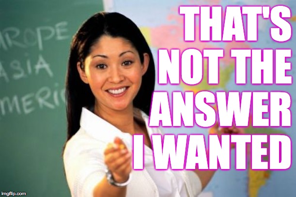 Unhelpful High School Teacher Meme | THAT'S
NOT THE
ANSWER I WANTED | image tagged in memes,unhelpful high school teacher | made w/ Imgflip meme maker