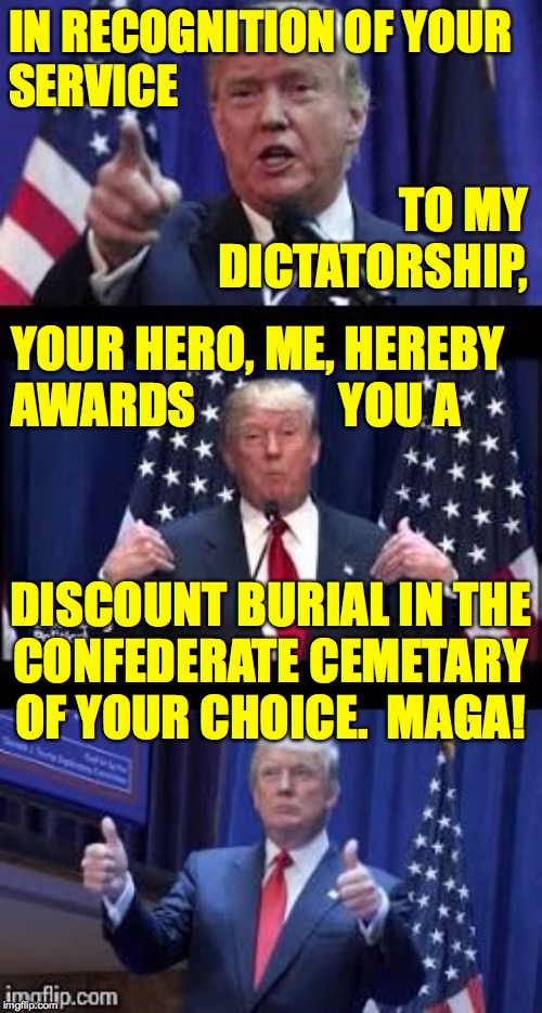 Tell Trump supporters what they've won, Don! | IN RECOGNITION OF YOUR
SERVICE; TO MY
DICTATORSHIP, YOUR HERO, ME, HEREBY
AWARDS               YOU A; DISCOUNT BURIAL IN THE
CONFEDERATE CEMETARY
OF YOUR CHOICE.  MAGA! | image tagged in let's make a deal trump,memes,onward maga soldiers,pardo me,lol | made w/ Imgflip meme maker