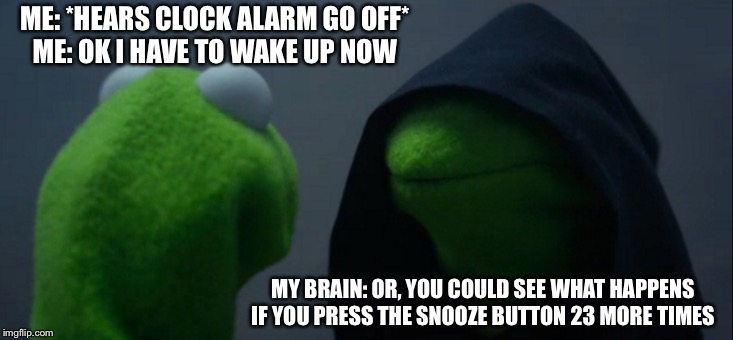 Evil Kermit Meme | ME: *HEARS CLOCK ALARM GO OFF*
ME: OK I HAVE TO WAKE UP NOW; MY BRAIN: OR, YOU COULD SEE WHAT HAPPENS IF YOU PRESS THE SNOOZE BUTTON 23 MORE TIMES | image tagged in memes,evil kermit | made w/ Imgflip meme maker