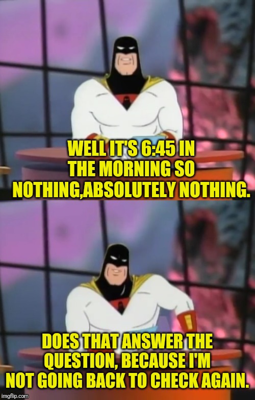 FAKE NEWS WITH SPACE GHOST | WELL IT'S 6:45 IN THE MORNING SO NOTHING,ABSOLUTELY NOTHING. DOES THAT ANSWER THE QUESTION, BECAUSE I'M NOT GOING BACK TO CHECK AGAIN. | image tagged in fake news with space ghost | made w/ Imgflip meme maker