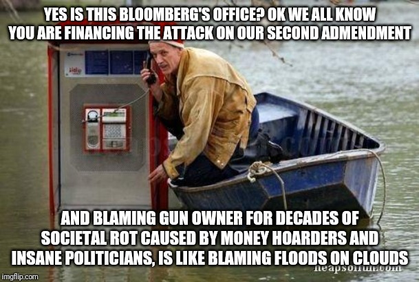 Once again, bored billionaires who can't cheat mortality are making news again...trying to ram THEIR opinions down YOUR throat | YES IS THIS BLOOMBERG'S OFFICE? OK WE ALL KNOW YOU ARE FINANCING THE ATTACK ON OUR SECOND ADMENDMENT; AND BLAMING GUN OWNER FOR DECADES OF SOCIETAL ROT CAUSED BY MONEY HOARDERS AND INSANE POLITICIANS, IS LIKE BLAMING FLOODS ON CLOUDS | image tagged in flood phone,gun control | made w/ Imgflip meme maker