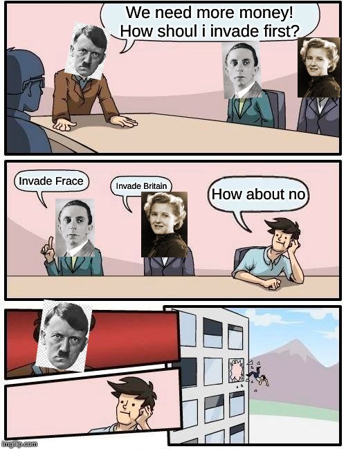 Boardroom Meeting Suggestion | We need more money! How shoul i invade first? Invade Frace; Invade Britain; How about no | image tagged in memes,boardroom meeting suggestion | made w/ Imgflip meme maker