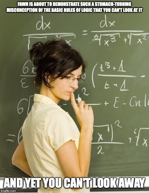 Math Girl | FAWN IS ABOUT TO DEMONSTRATE SUCH A STOMACH-TURNING MISCONCEPTION OF THE BASIC RULES OF LOGIC THAT YOU CAN'T LOOK AT IT; AND YET YOU CAN'T LOOK AWAY | image tagged in math,memes | made w/ Imgflip meme maker