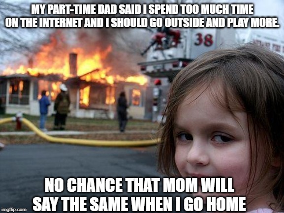 Disaster Girl Meme | MY PART-TIME DAD SAID I SPEND TOO MUCH TIME ON THE INTERNET AND I SHOULD GO OUTSIDE AND PLAY MORE. NO CHANCE THAT MOM WILL SAY THE SAME WHEN I GO HOME | image tagged in memes,disaster girl | made w/ Imgflip meme maker