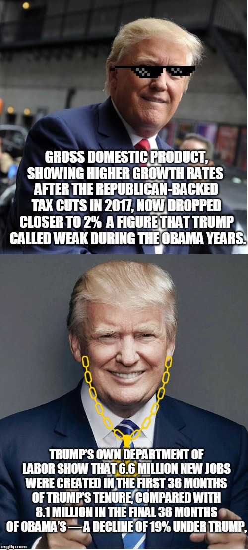 Trump - "Believe Me!" | GROSS DOMESTIC PRODUCT, SHOWING HIGHER GROWTH RATES  AFTER THE REPUBLICAN-BACKED TAX CUTS IN 2017, NOW DROPPED CLOSER TO 2%  A FIGURE THAT TRUMP  CALLED WEAK DURING THE OBAMA YEARS. TRUMP’S OWN DEPARTMENT OF LABOR SHOW THAT 6.6 MILLION NEW JOBS WERE CREATED IN THE FIRST 36 MONTHS OF TRUMP’S TENURE, COMPARED WITH 8.1 MILLION IN THE FINAL 36 MONTHS OF OBAMA’S ― A DECLINE OF 19% UNDER TRUMP, | image tagged in trump - believe me | made w/ Imgflip meme maker