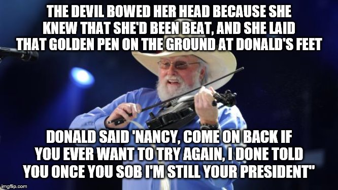 Charlie Daniels  | THE DEVIL BOWED HER HEAD BECAUSE SHE KNEW THAT SHE'D BEEN BEAT, AND SHE LAID THAT GOLDEN PEN ON THE GROUND AT DONALD'S FEET; DONALD SAID 'NANCY, COME ON BACK IF YOU EVER WANT TO TRY AGAIN, I DONE TOLD YOU ONCE YOU SOB I'M STILL YOUR PRESIDENT" | image tagged in charlie daniels | made w/ Imgflip meme maker