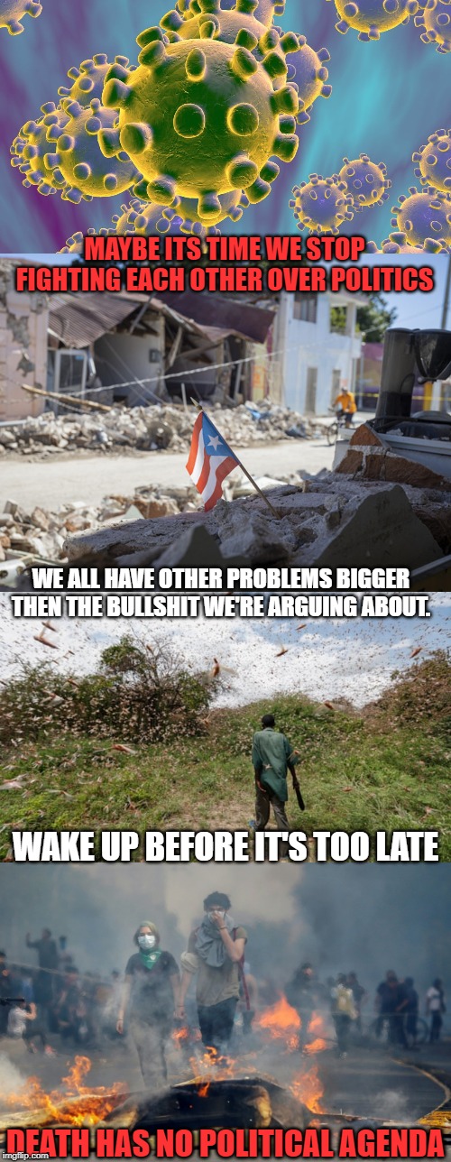 The Time Is Now | MAYBE ITS TIME WE STOP FIGHTING EACH OTHER OVER POLITICS; WE ALL HAVE OTHER PROBLEMS BIGGER THEN THE BULLSHIT WE'RE ARGUING ABOUT. WAKE UP BEFORE IT'S TOO LATE; DEATH HAS NO POLITICAL AGENDA | image tagged in the real threat | made w/ Imgflip meme maker