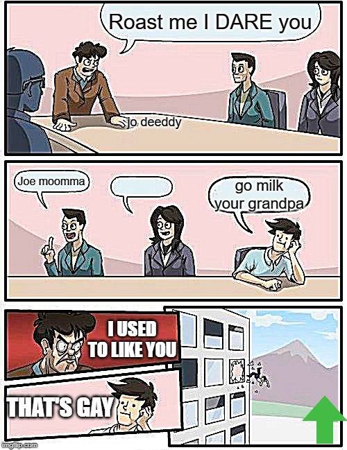 Boardroom Meeting Suggestion | Roast me I DARE you; jo deeddy; Joe moomma; go milk your grandpa; I USED TO LIKE YOU; THAT'S GAY | image tagged in memes,boardroom meeting suggestion | made w/ Imgflip meme maker