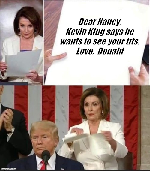 Pelosi tears speech | Dear Nancy,
Kevin King says he wants to see your tits.
Love,  Donald | image tagged in nancy pelosi tears speech | made w/ Imgflip meme maker