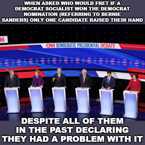 Democrats are liars and change opinion at the drop of a hat if they think it'll get them elected. | WHEN ASKED WHO WOULD FRET IF A DEMOCRAT SOCIALIST WON THE DEMOCRAT NOMINATION (REFERRING TO BERNIE SANDERS) ONLY ONE CANDIDATE RAISED THEIR HAND; DESPITE ALL OF THEM IN THE PAST DECLARING THEY HAD A PROBLEM WITH IT | image tagged in democrat debate,new hampshire,it's a joke,socialist | made w/ Imgflip meme maker