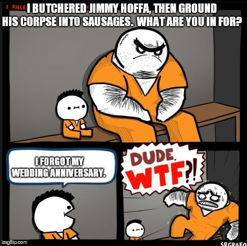 Is it a crime, though?  Wives certainly act like it is.  I think I'm on my third strike. | I BUTCHERED JIMMY HOFFA, THEN GROUND HIS CORPSE INTO SAUSAGES.  WHAT ARE YOU IN FOR? I FORGOT MY WEDDING ANNIVERSARY. | image tagged in srgrafo dude wtf | made w/ Imgflip meme maker